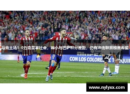 马竞主场1-0力克皇家社会，缩小与巴萨积分差距，仍有冲击联赛榜首希望