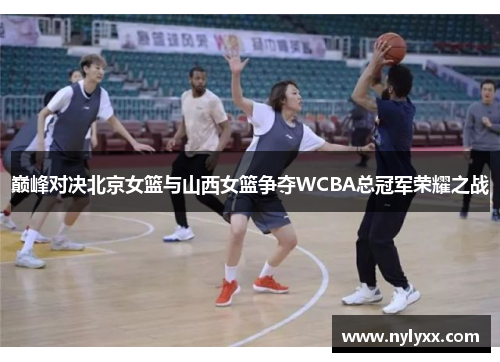 巅峰对决北京女篮与山西女篮争夺WCBA总冠军荣耀之战