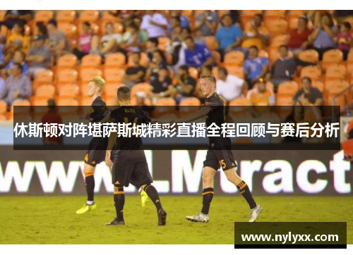 休斯顿对阵堪萨斯城精彩直播全程回顾与赛后分析